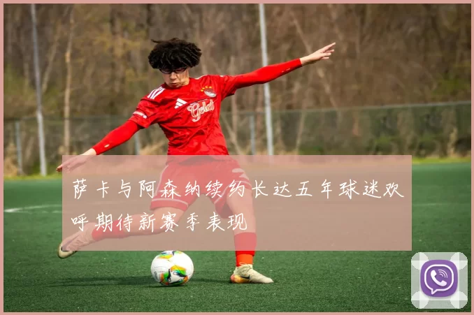萨卡与阿森纳续约长达五年球迷欢呼期待新赛季表现