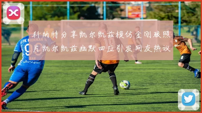 科纳特分享凯尔凯兹模仿金刚狼照片凯尔凯兹幽默回应引发网友热议