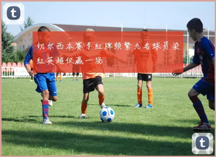 切尔西本赛季红牌频繁九名球员染红英超仅赢一场