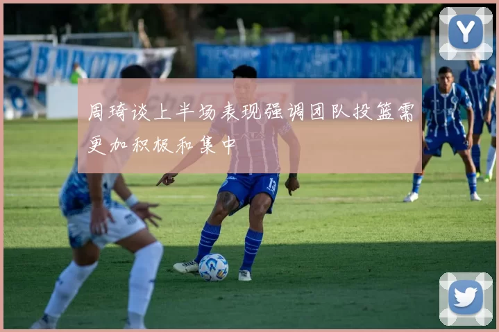 周琦谈上半场表现强调团队投篮需更加积极和集中