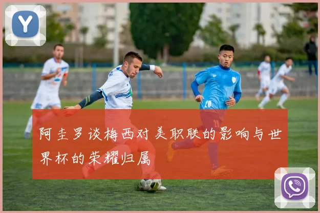 阿圭罗谈梅西对美职联的影响与世界杯的荣耀归属