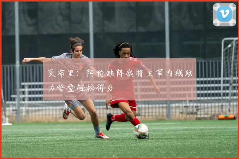 莫布里：阿伦缺阵我将主宰内线助力哈登轻松得分