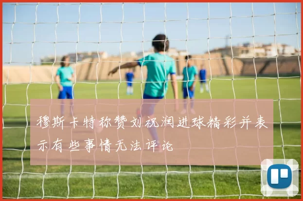 穆斯卡特称赞刘祝润进球精彩并表示有些事情无法评论