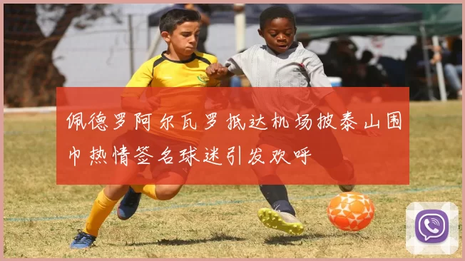 佩德罗阿尔瓦罗抵达机场披泰山围巾热情签名球迷引发欢呼