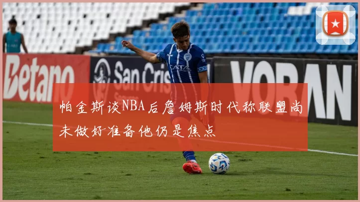 帕金斯谈NBA后詹姆斯时代称联盟尚未做好准备他仍是焦点