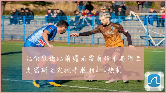 北伦敦德比前瞻老雷看好平局阿兰史密斯坚定枪手胜利2-0热刺
