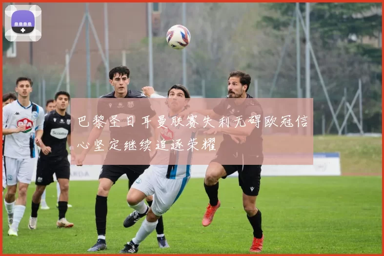 巴黎圣日耳曼联赛失利无碍欧冠信心坚定继续追逐荣耀