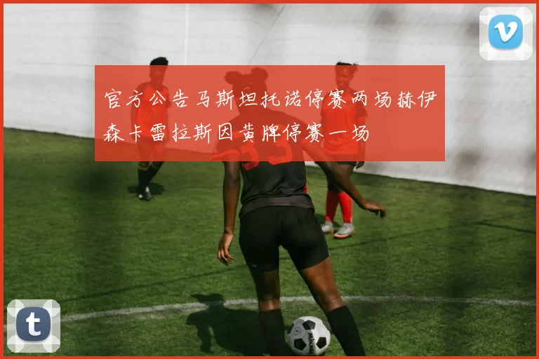 官方公告马斯坦托诺停赛两场赫伊森卡雷拉斯因黄牌停赛一场
