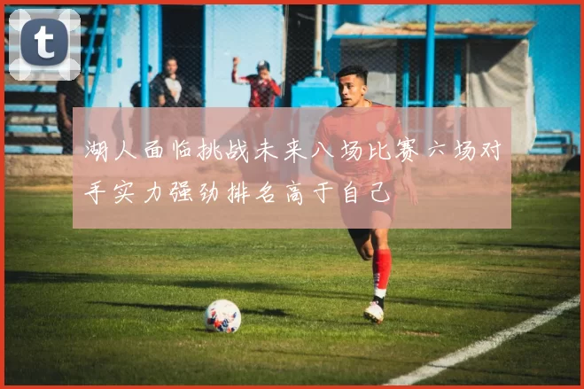 湖人面临挑战未来八场比赛六场对手实力强劲排名高于自己