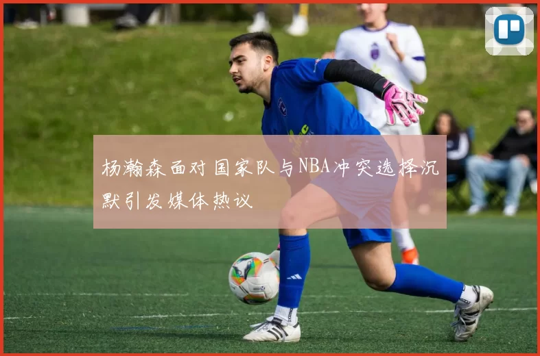 杨瀚森面对国家队与NBA冲突选择沉默引发媒体热议
