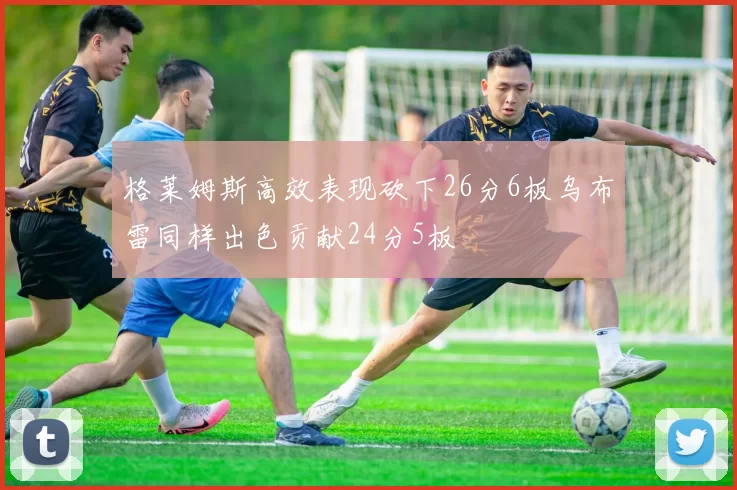 格莱姆斯高效表现砍下26分6板乌布雷同样出色贡献24分5板