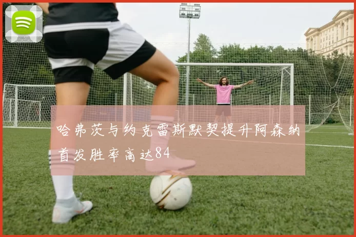 哈弗茨与约克雷斯默契提升阿森纳首发胜率高达84