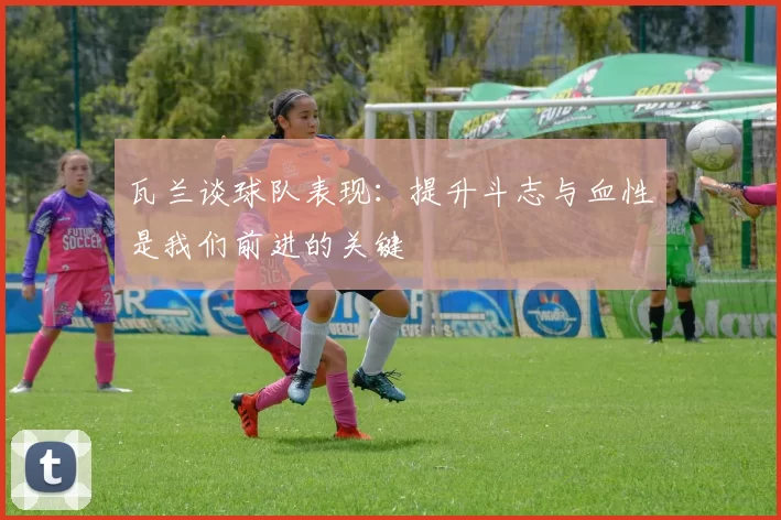 瓦兰谈球队表现：提升斗志与血性是我们前进的关键