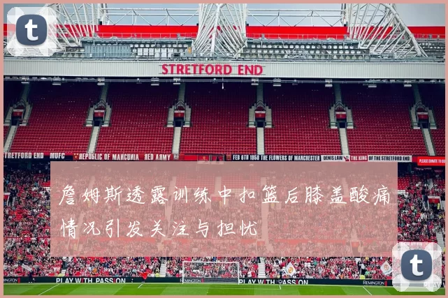 詹姆斯透露训练中扣篮后膝盖酸痛情况引发关注与担忧