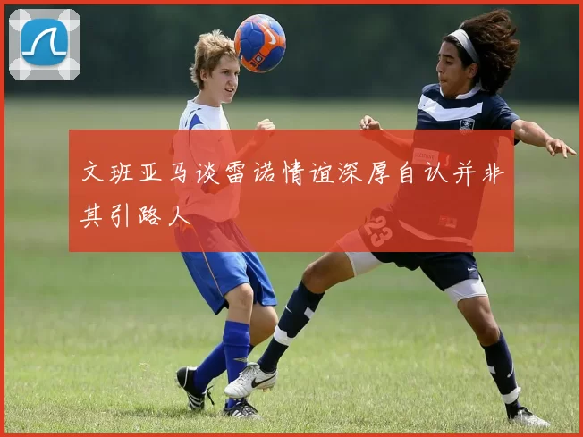 文班亚马谈雷诺情谊深厚自认并非其引路人