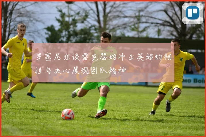 罗塞尼尔谈雷克瑟姆冲击英超的韧性与决心展现团队精神