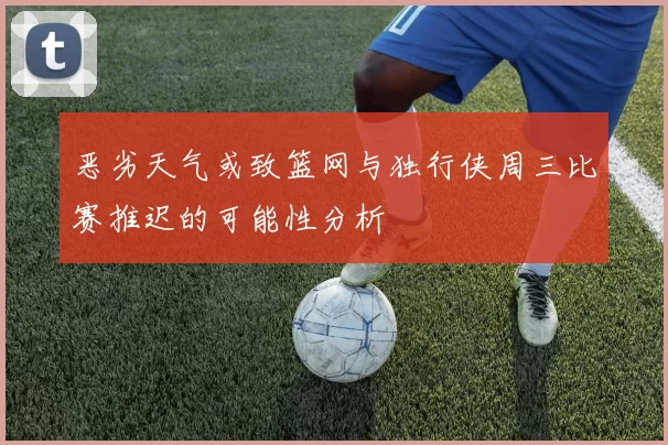 恶劣天气或致篮网与独行侠周三比赛推迟的可能性分析