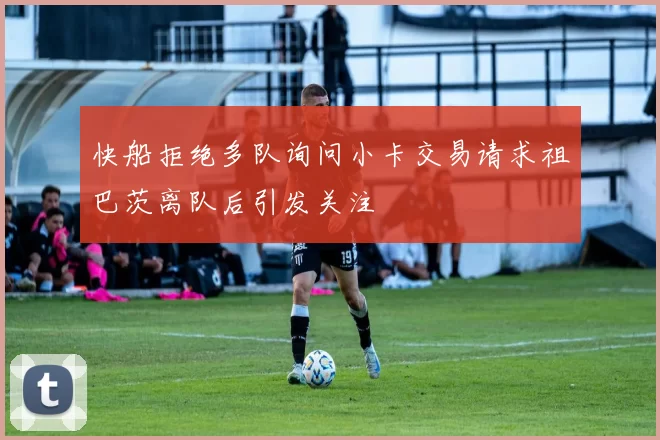 快船拒绝多队询问小卡交易请求祖巴茨离队后引发关注