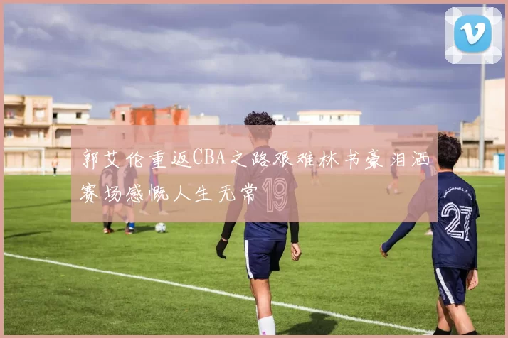 郭艾伦重返CBA之路艰难林书豪泪洒赛场感慨人生无常