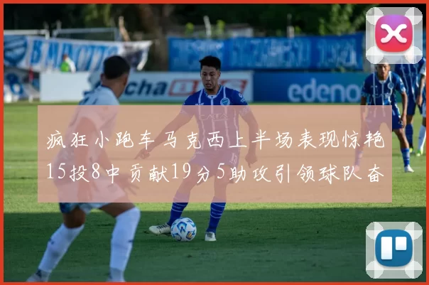 疯狂小跑车马克西上半场表现惊艳15投8中贡献19分5助攻引领球队奋勇争先
