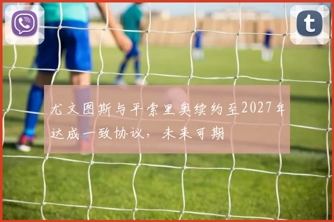 尤文图斯与平索里奥续约至2027年达成一致协议，未来可期