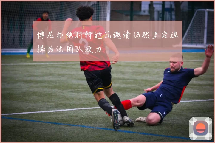 博尼拒绝科特迪瓦邀请仍然坚定选择为法国队效力