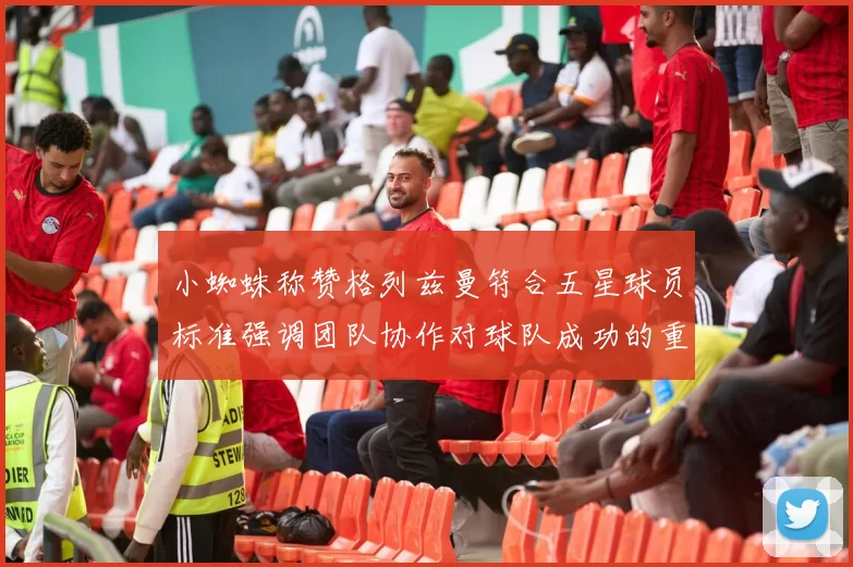 小蜘蛛称赞格列兹曼符合五星球员标准强调团队协作对球队成功的重要性