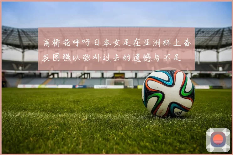 高桥花呼吁日本女足在亚洲杯上奋发图强以弥补过去的遗憾与不足